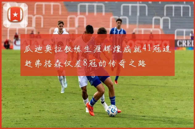 瓜迪奥拉教练生涯辉煌成就41冠追赶弗格森仅差8冠的传奇之路