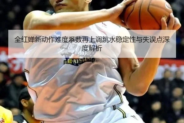 全红婵新动作难度系数再上调跳水稳定性与失误点深度解析